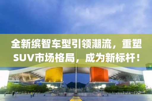 全新繽智車型引領潮流，重塑SUV市場格局，成為新標桿！
