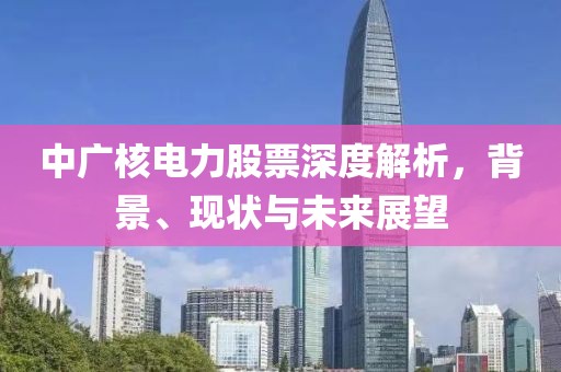 中廣核電力股票深度解析，背景、現(xiàn)狀與未來(lái)展望