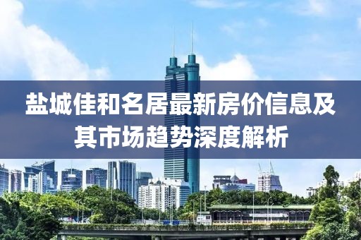 鹽城佳和名居最新房價信息及其市場趨勢深度解析