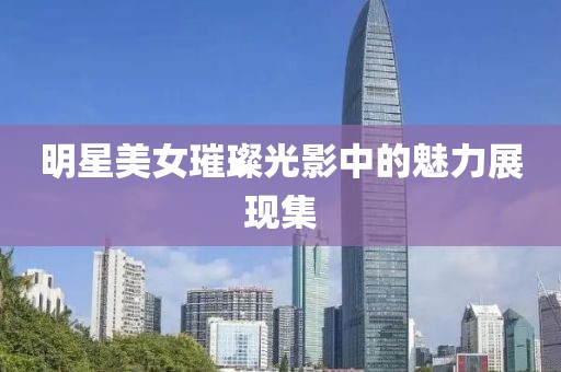 明星美女璀璨光影中的魅力展現(xiàn)集
