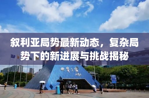 敘利亞局勢最新動態(tài)，復雜局勢下的新進展與挑戰(zhàn)揭秘