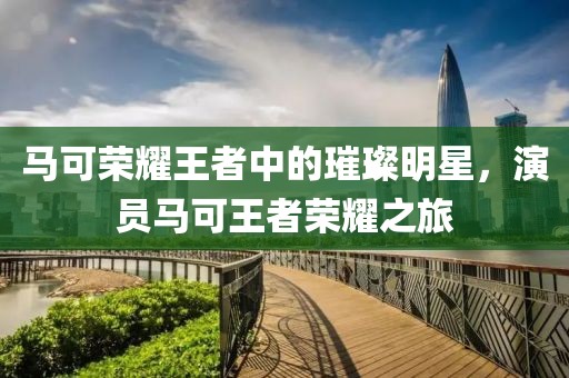 馬可榮耀王者中的璀璨明星，演員馬可王者榮耀之旅