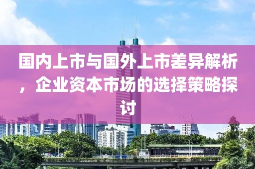 國(guó)內(nèi)上市與國(guó)外上市差異解析，企業(yè)資本市場(chǎng)的選擇策略探討