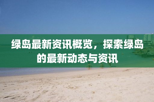 綠島最新資訊概覽，探索綠島的最新動(dòng)態(tài)與資訊