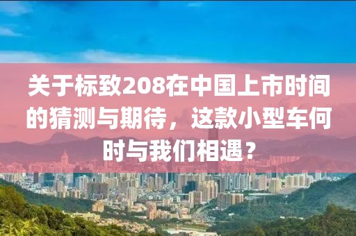 關于標致208在中國上市時間的猜測與期待，這款小型車何時與我們相遇？