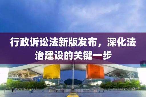 行政訴訟法新版發(fā)布，深化法治建設(shè)的關(guān)鍵一步