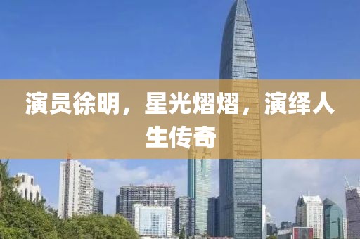 演員徐明，星光熠熠，演繹人生傳奇