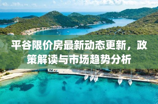 平谷限價(jià)房最新動(dòng)態(tài)更新，政策解讀與市場(chǎng)趨勢(shì)分析