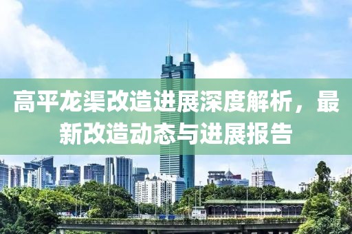 高平龍渠改造進(jìn)展深度解析，最新改造動(dòng)態(tài)與進(jìn)展報(bào)告