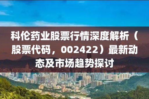 科倫藥業(yè)股票行情深度解析（股票代碼，002422）最新動(dòng)態(tài)及市場(chǎng)趨勢(shì)探討