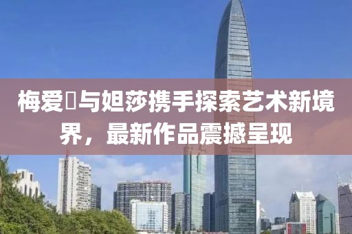 梅愛偲與妲莎攜手探索藝術(shù)新境界，最新作品震撼呈現(xiàn)