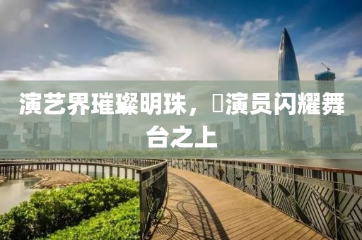 演藝界璀璨明珠，嬅演員閃耀舞臺(tái)之上