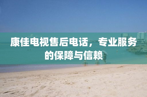 康佳電視售后電話，專業(yè)服務(wù)的保障與信賴