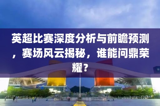 英超比賽深度分析與前瞻預(yù)測(cè)，賽場(chǎng)風(fēng)云揭秘，誰(shuí)能問(wèn)鼎榮耀？