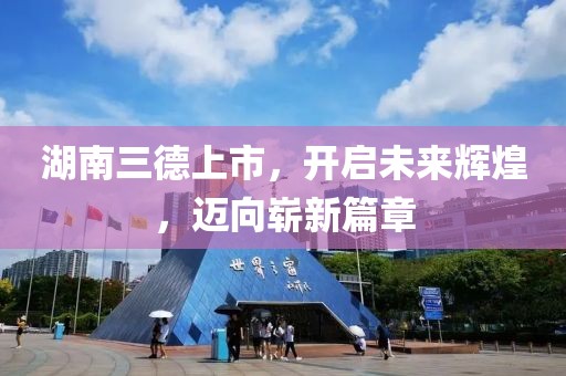 湖南三德上市，開啟未來輝煌，邁向嶄新篇章