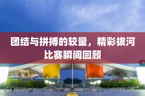 團(tuán)結(jié)與拼搏的較量，精彩拔河比賽瞬間回顧