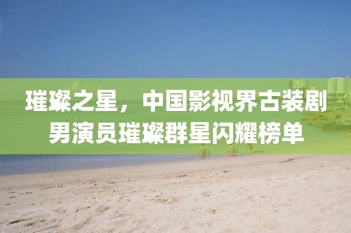 璀璨之星，中國影視界古裝劇男演員璀璨群星閃耀榜單