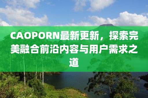 CAOPORN最新更新，探索完美融合前沿內(nèi)容與用戶需求之道