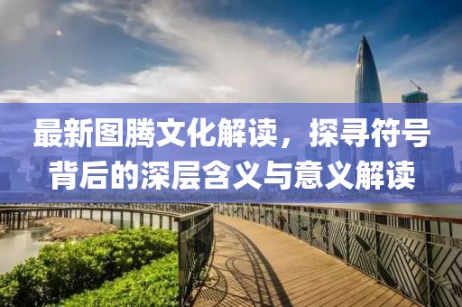 最新圖騰文化解讀，探尋符號背后的深層含義與意義解讀