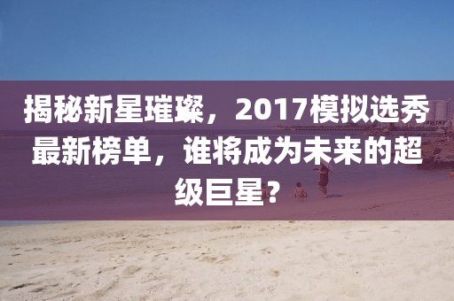 揭秘新星璀璨，2017模擬選秀最新榜單，誰將成為未來的超級巨星？