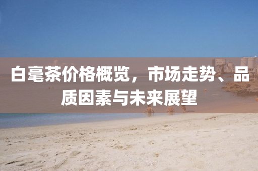 白毫茶價格概覽，市場走勢、品質(zhì)因素與未來展望