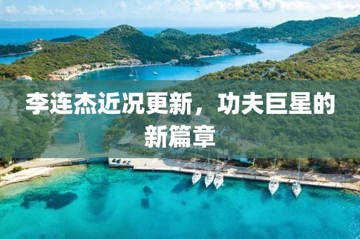 李連杰近況更新，功夫巨星的新篇章
