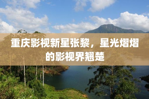 重慶影視新星張黎，星光熠熠的影視界翹楚