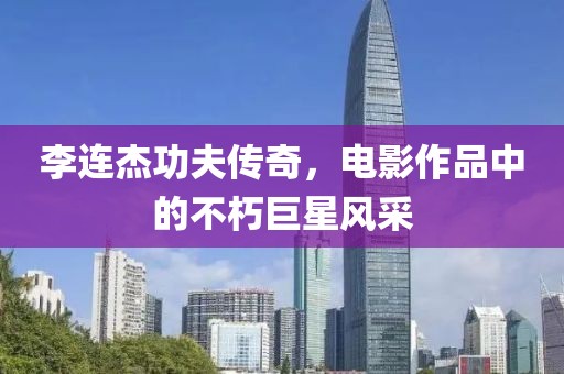 李連杰功夫傳奇，電影作品中的不朽巨星風采