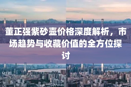 董正強(qiáng)紫砂壺價格深度解析，市場趨勢與收藏價值的全方位探討