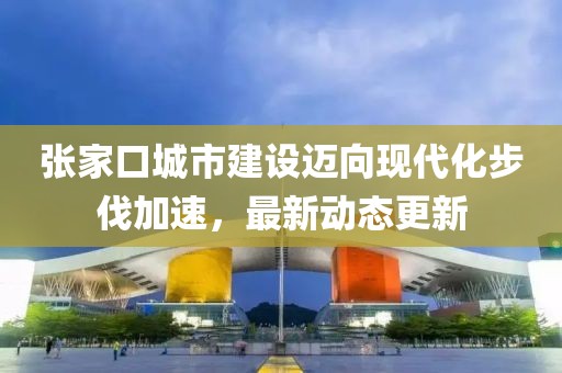 張家口城市建設邁向現(xiàn)代化步伐加速，最新動態(tài)更新
