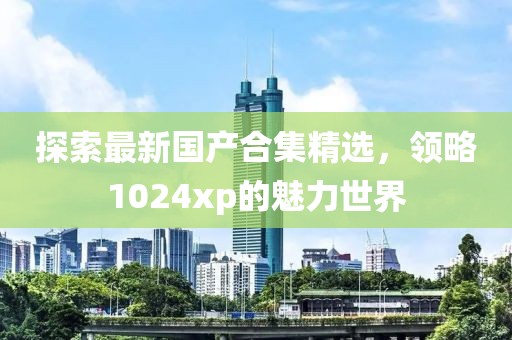 探索最新國產(chǎn)合集精選，領(lǐng)略1024xp的魅力世界