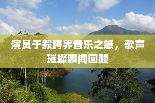 演員于毅跨界音樂之旅，歌聲璀璨瞬間回顧