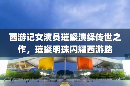 西游記女演員璀璨演繹傳世之作，璀璨明珠閃耀西游路