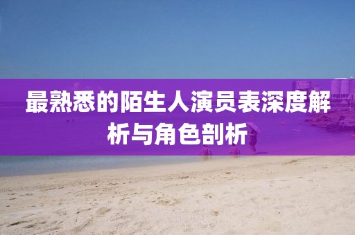 最熟悉的陌生人演員表深度解析與角色剖析