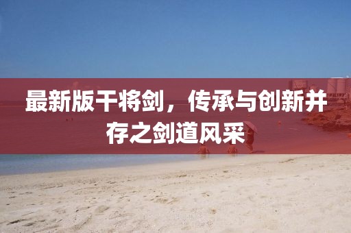 最新版干將劍，傳承與創(chuàng)新并存之劍道風(fēng)采