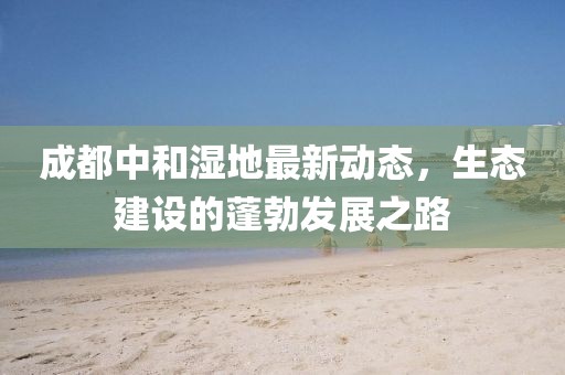 成都中和濕地最新動態(tài)，生態(tài)建設的蓬勃發(fā)展之路