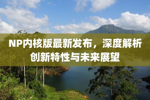 NP內(nèi)核版最新發(fā)布，深度解析創(chuàng)新特性與未來展望