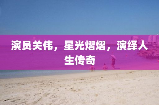 演員關(guān)偉，星光熠熠，演繹人生傳奇