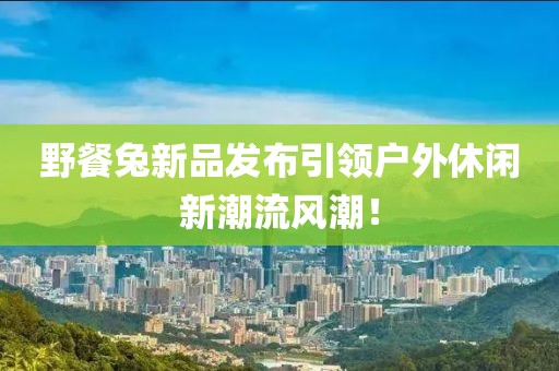 野餐兔新品發(fā)布引領(lǐng)戶外休閑新潮流風(fēng)潮！