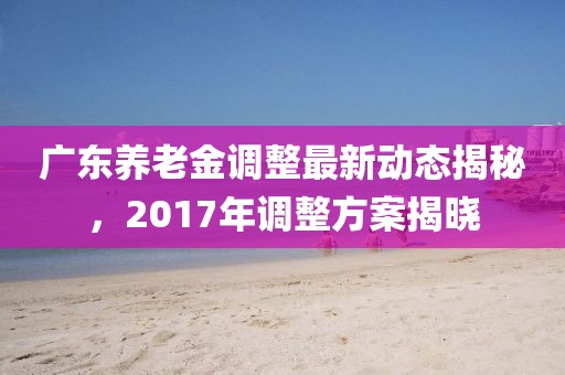 廣東養(yǎng)老金調(diào)整最新動態(tài)揭秘，2017年調(diào)整方案揭曉