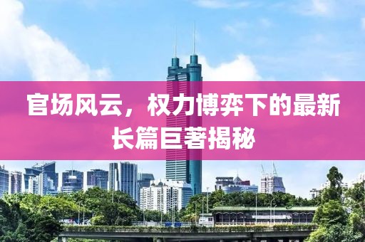官場風云，權力博弈下的最新長篇巨著揭秘