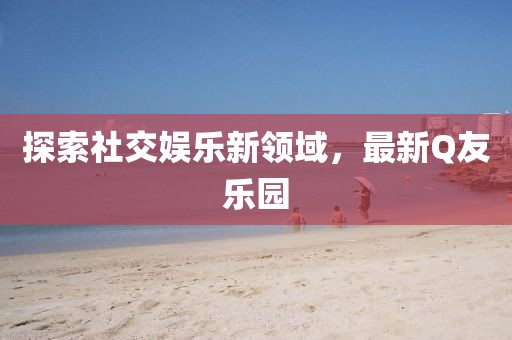 探索社交娛樂新領(lǐng)域，最新Q友樂園