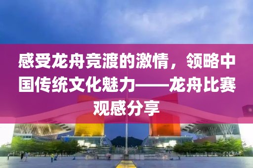 感受龍舟競渡的激情，領(lǐng)略中國傳統(tǒng)文化魅力——龍舟比賽觀感分享