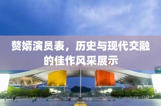 贅婿演員表，歷史與現(xiàn)代交融的佳作風采展示