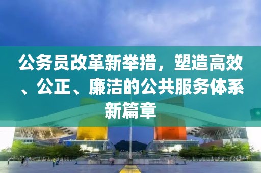 公務員改革新舉措，塑造高效、公正、廉潔的公共服務體系新篇章