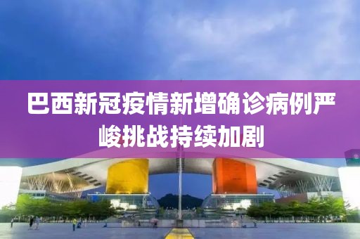 巴西新冠疫情新增確診病例嚴(yán)峻挑戰(zhàn)持續(xù)加劇