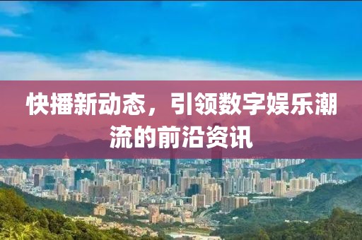 快播新動(dòng)態(tài)，引領(lǐng)數(shù)字娛樂(lè)潮流的前沿資訊