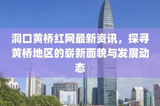 洞口黃橋紅網(wǎng)最新資訊，探尋黃橋地區(qū)的嶄新面貌與發(fā)展動態(tài)