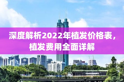深度解析2022年植發(fā)價(jià)格表，植發(fā)費(fèi)用全面詳解