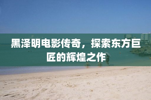 黑澤明電影傳奇，探索東方巨匠的輝煌之作